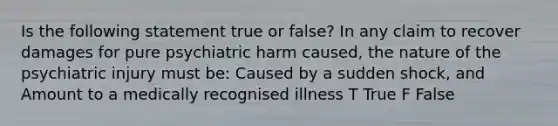 Is the following statement true or false? In any claim to recover damages for pure psychiatric harm caused, the nature of the psychiatric injury must be: Caused by a sudden shock, and Amount to a medically recognised illness T True F False