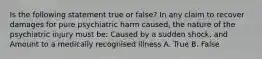 Is the following statement true or false? In any claim to recover damages for pure psychiatric harm caused, the nature of the psychiatric injury must be: Caused by a sudden shock, and Amount to a medically recognised illness A. True B. False