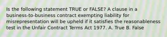 Is the following statement TRUE or FALSE? A clause in a business-to-business contract exempting liability for misrepresentation will be upheld if it satisfies the reasonableness test in the Unfair Contract Terms Act 1977. A. True B. False