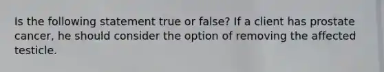 Is the following statement true or false? If a client has prostate cancer, he should consider the option of removing the affected testicle.