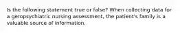 Is the following statement true or false? When collecting data for a geropsychiatric nursing assessment, the patient's family is a valuable source of information.