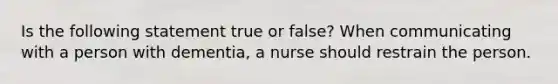 Is the following statement true or false? When communicating with a person with dementia, a nurse should restrain the person.