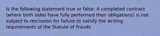 Is the following statement true or false: A completed contract (where both sides have fully performed their obligations) is not subject to rescission for failure to satisfy the writing requirements of the Statute of Frauds