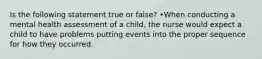 Is the following statement true or false? •When conducting a mental health assessment of a child, the nurse would expect a child to have problems putting events into the proper sequence for how they occurred.