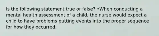 Is the following statement true or false? •When conducting a mental health assessment of a child, the nurse would expect a child to have problems putting events into the proper sequence for how they occurred.