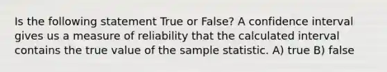 Is the following statement True or False? A confidence interval gives us a measure of reliability that the calculated interval contains the true value of the sample statistic. A) true B) false