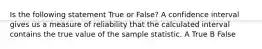 Is the following statement True or False? A confidence interval gives us a measure of reliability that the calculated interval contains the true value of the sample statistic. A True B False