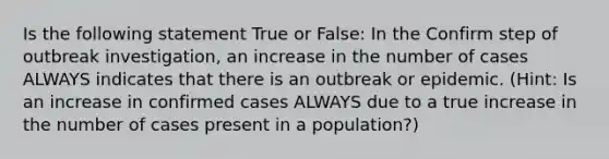 Is the following statement True or False: In the Confirm step of outbreak investigation, an increase in the number of cases ALWAYS indicates that there is an outbreak or epidemic. (Hint: Is an increase in confirmed cases ALWAYS due to a true increase in the number of cases present in a population?)