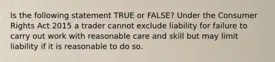 Is the following statement TRUE or FALSE? Under the Consumer Rights Act 2015 a trader cannot exclude liability for failure to carry out work with reasonable care and skill but may limit liability if it is reasonable to do so.