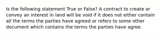 Is the following statement True or False? A contract to create or convey an interest in land will be void if it does not either contain all the terms the parties have agreed or refers to some other document which contains the terms the parties have agree.