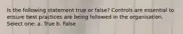 Is the following statement true or false? Controls are essential to ensure best practices are being followed in the organisation. Select one: a. True b. False