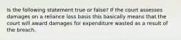 Is the following statement true or false? If the court assesses damages on a reliance loss basis this basically means that the court will award damages for expenditure wasted as a result of the breach.