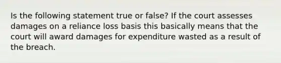 Is the following statement true or false? If the court assesses damages on a reliance loss basis this basically means that the court will award damages for expenditure wasted as a result of the breach.