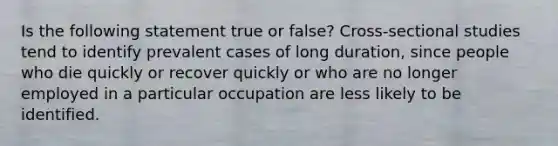 Is the following statement true or false? Cross-sectional studies tend to identify prevalent cases of long duration, since people who die quickly or recover quickly or who are no longer employed in a particular occupation are less likely to be identified.