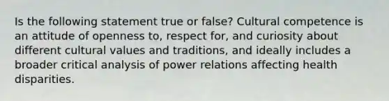 Is the following statement true or false? Cultural competence is an attitude of openness to, respect for, and curiosity about different cultural values and traditions, and ideally includes a broader critical analysis of power relations affecting health disparities.