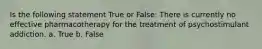 Is the following statement True or False: There is currently no effective pharmacotherapy for the treatment of psychostimulant addiction. a. True b. False