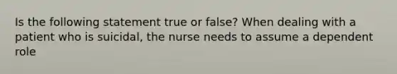 Is the following statement true or false? When dealing with a patient who is suicidal, the nurse needs to assume a dependent role