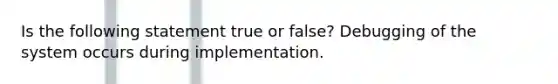 Is the following statement true or false? Debugging of the system occurs during implementation.