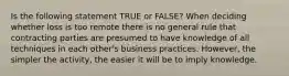 Is the following statement TRUE or FALSE? When deciding whether loss is too remote there is no general rule that contracting parties are presumed to have knowledge of all techniques in each other's business practices. However, the simpler the activity, the easier it will be to imply knowledge.