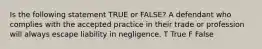 Is the following statement TRUE or FALSE? A defendant who complies with the accepted practice in their trade or profession will always escape liability in negligence. T True F False