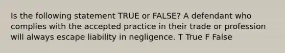 Is the following statement TRUE or FALSE? A defendant who complies with the accepted practice in their trade or profession will always escape liability in negligence. T True F False