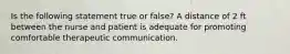 Is the following statement true or false? A distance of 2 ft between the nurse and patient is adequate for promoting comfortable therapeutic communication.