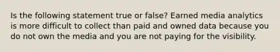 Is the following statement true or false? Earned media analytics is more difficult to collect than paid and owned data because you do not own the media and you are not paying for the visibility.