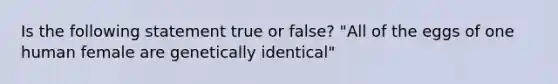 Is the following statement true or false? "All of the eggs of one human female are genetically identical"