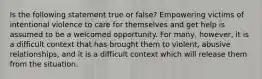 Is the following statement true or false? Empowering victims of intentional violence to care for themselves and get help is assumed to be a welcomed opportunity. For many, however, it is a difficult context that has brought them to violent, abusive relationships, and it is a difficult context which will release them from the situation.