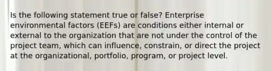 Is the following statement true or false? Enterprise environmental factors (EEFs) are conditions either internal or external to the organization that are not under the control of the project team, which can influence, constrain, or direct the project at the organizational, portfolio, program, or project level.