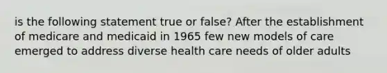 is the following statement true or false? After the establishment of medicare and medicaid in 1965 few new models of care emerged to address diverse health care needs of older adults