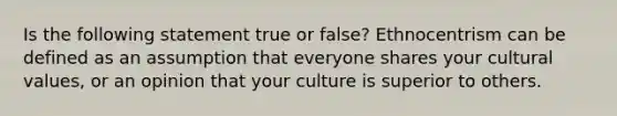 Is the following statement true or false? Ethnocentrism can be defined as an assumption that everyone shares your cultural values, or an opinion that your culture is superior to others.