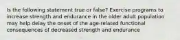 Is the following statement true or false? Exercise programs to increase strength and endurance in the older adult population may help delay the onset of the age-related functional consequences of decreased strength and endurance