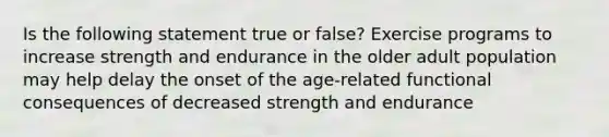 Is the following statement true or false? Exercise programs to increase strength and endurance in the older adult population may help delay the onset of the age-related functional consequences of decreased strength and endurance