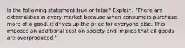 Is the following statement true or false? Explain. "There are externalities in every market because when consumers purchase more of a good, it drives up the price for everyone else. This imposes an additional cost on society and implies that all goods are overproduced."