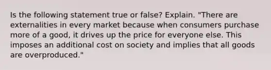 Is the following statement true or false? Explain. "There are externalities in every market because when consumers purchase more of a good, it drives up the price for everyone else. This imposes an additional cost on society and implies that all goods are overproduced."