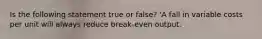 Is the following statement true or false? 'A fall in variable costs per unit will always reduce break-even output.