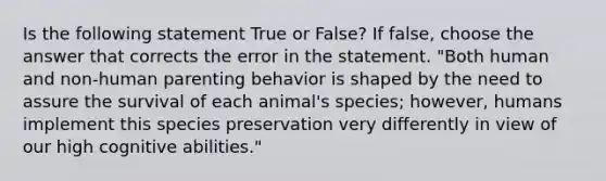 Is the following statement True or False? If false, choose the answer that corrects the error in the statement. "Both human and non-human parenting behavior is shaped by the need to assure the survival of each animal's species; however, humans implement this species preservation very differently in view of our high cognitive abilities."