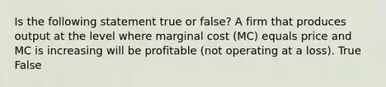 Is the following statement true or false? A firm that produces output at the level where marginal cost (MC) equals price and MC is increasing will be profitable (not operating at a loss). True False