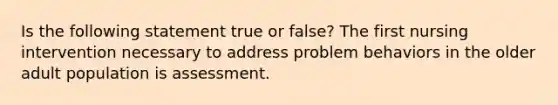 Is the following statement true or false? The first nursing intervention necessary to address problem behaviors in the older adult population is assessment.