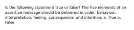 Is the following statement true or false? The five elements of an assertive message should be delivered in order: behaviour, interpretation, feeling, consequence, and intention. a. True b. False