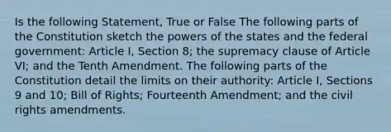 Is the following Statement, True or False The following parts of the Constitution sketch the powers of the states and the federal government: Article I, Section 8; the supremacy clause of Article VI; and the Tenth Amendment. The following parts of the Constitution detail the limits on their authority: Article I, Sections 9 and 10; Bill of Rights; Fourteenth Amendment; and the civil rights amendments.