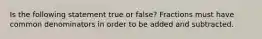 Is the following statement true or false? Fractions must have common denominators in order to be added and subtracted.