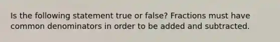 Is the following statement true or false? Fractions must have common denominators in order to be added and subtracted.