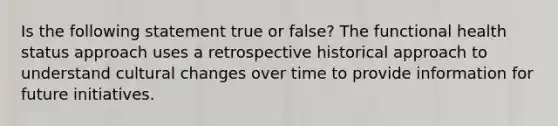 Is the following statement true or false? The functional health status approach uses a retrospective historical approach to understand cultural changes over time to provide information for future initiatives.