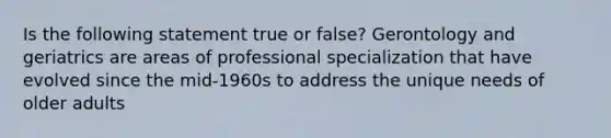 Is the following statement true or false? Gerontology and geriatrics are areas of professional specialization that have evolved since the mid-1960s to address the unique needs of older adults