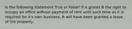 Is the following statement True or False? If A grants B the right to occupy an office without payment of rent until such time as it is required for A's own business, B will have been granted a lease of the property.