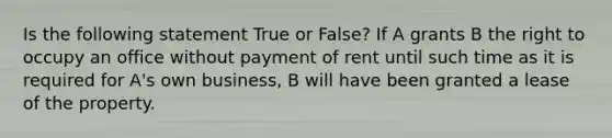 Is the following statement True or False? If A grants B the right to occupy an office without payment of rent until such time as it is required for A's own business, B will have been granted a lease of the property.