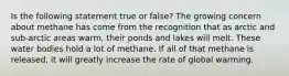 Is the following statement true or false? The growing concern about methane has come from the recognition that as arctic and sub-arctic areas warm, their ponds and lakes will melt. These water bodies hold a lot of methane. If all of that methane is released, it will greatly increase the rate of global warming.