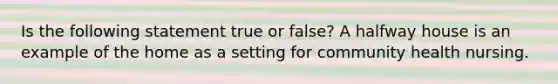 Is the following statement true or false? A halfway house is an example of the home as a setting for community health nursing.